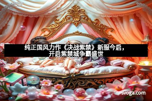 纯正国风力作《决战紫禁》新服今启，开启紫禁城争霸盛世